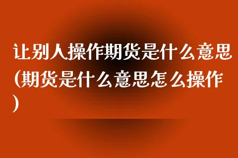 让别人操作期货是什么意思(期货是什么意思怎么操作) (https://www.njaxzs.com/) 内盘期货 第1张