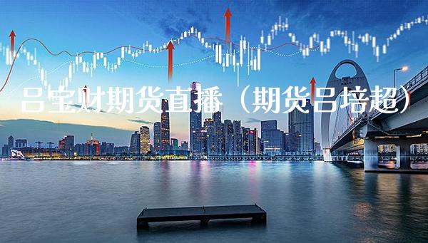 吕宝财期货直播（期货吕培超） (https://www.njaxzs.com/) 期货行情 第1张