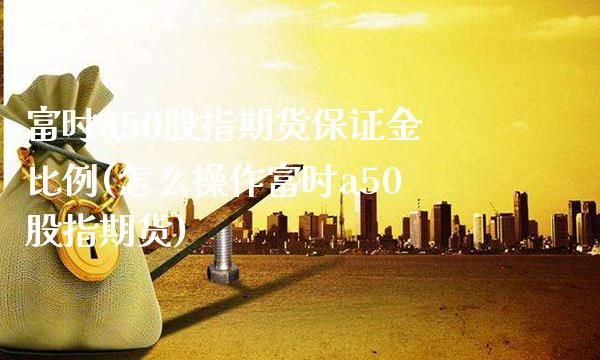 富时a50股指期货保证金比例(怎么操作富时a50股指期货) (https://www.njaxzs.com/) 黄金期货 第1张