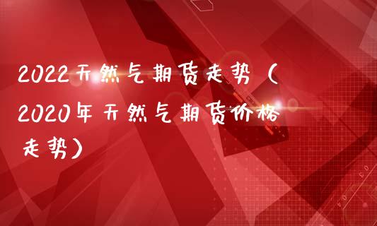 2022天然气期货走势（2020年天然气期货走势） (https://www.njaxzs.com/) 期货直播间 第1张