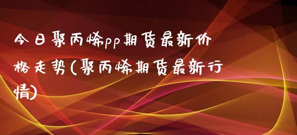 今日聚丙烯pp期货最新价格走势(聚丙烯期货最新行情) (https://www.njaxzs.com/) 黄金期货 第1张