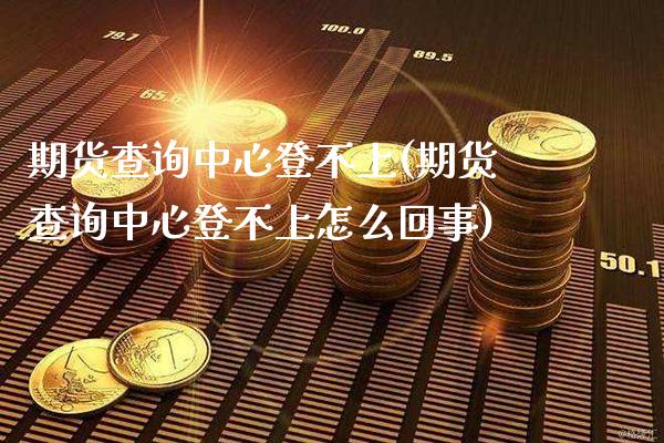 期货查询中心登不上(期货查询中心登不上怎么回事) (https://www.njaxzs.com/) 期货开户 第1张