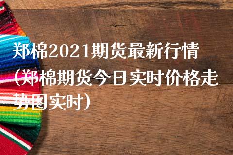 郑棉2021期货最新行情(郑棉期货今日实时价格走势图实时) (https://www.njaxzs.com/) 原油期货 第1张