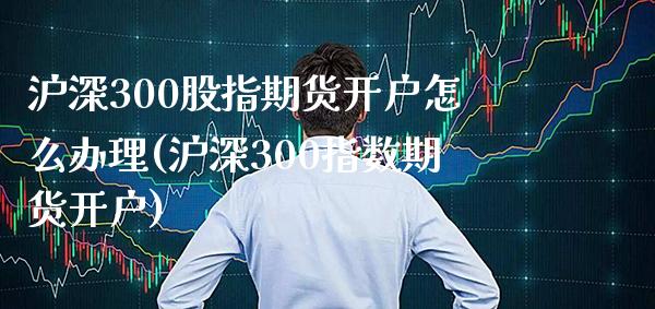 沪深300股指期货开户怎么办理(沪深300指数期货开户) (https://www.njaxzs.com/) 原油期货 第1张