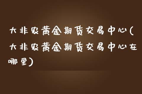 大非农黄金期货交易中心(大非农黄金期货交易中心在哪里) (https://www.njaxzs.com/) 期货行情 第1张