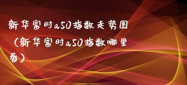 新华富时a50指数走势图（新华富时a50指数哪里看） (https://www.njaxzs.com/) 期货直播间 第1张