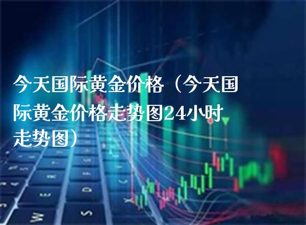 今天国际黄金（今天国际黄金走势图24小时走势图） (https://www.njaxzs.com/) 期货直播间 第1张