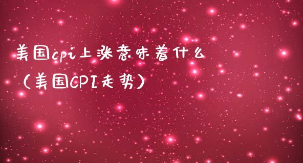 美国cpi上涨意味着什么（美国CPI走势） (https://www.njaxzs.com/) 期货直播间 第1张