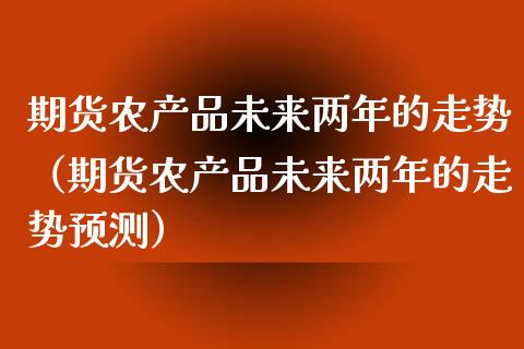 期货农产品未来两年的走势（期货农产品未来两年的走势预测） (https://www.njaxzs.com/) 期货直播间 第1张