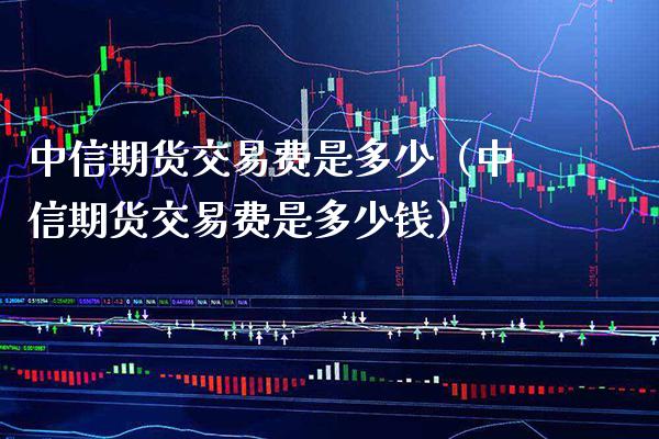 中信期货交易费是多少（中信期货交易费是多少钱） (https://www.njaxzs.com/) 期货直播间 第1张
