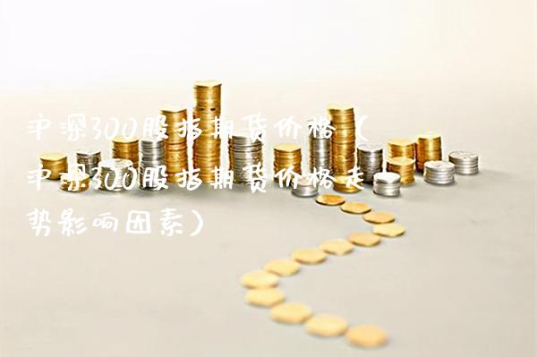沪深300股指期货（沪深300股指期货走势影响因素） (https://www.njaxzs.com/) 期货直播间 第1张