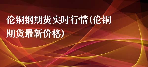 伦铜钢期货实时行情(伦铜期货最新价格) (https://www.njaxzs.com/) 黄金期货 第1张