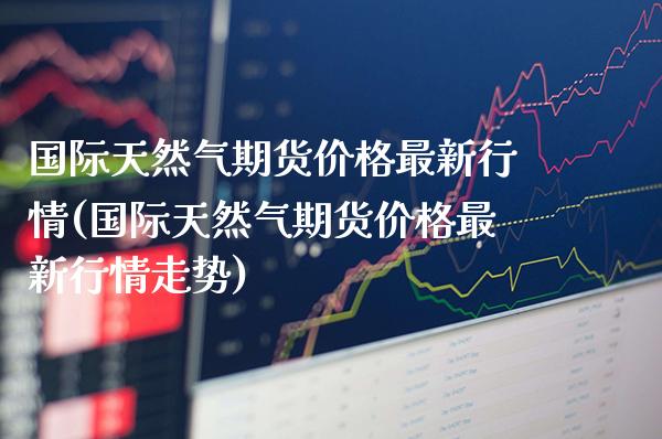 国际天然气期货最新行情(国际天然气期货最新行情走势) (https://www.njaxzs.com/) 原油期货 第1张