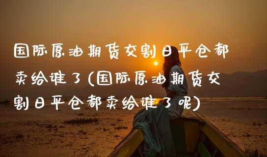 国际原油期货交割日平仓都卖给谁了(国际原油期货交割日平仓都卖给谁了呢) (https://www.njaxzs.com/) 期货直播间 第1张