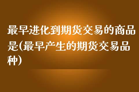 最早进化到期货交易的商品是(最早产生的期货交易品种) (https://www.njaxzs.com/) 期货开户 第1张