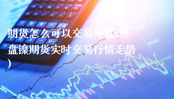 期货怎么可以交易外盘(外盘镍期货实时交易行情走势) (https://www.njaxzs.com/) 期货开户 第1张