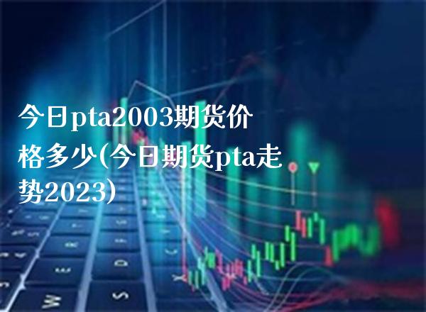 今日pta2003期货价格多少(今日期货pta走势2023) (https://www.njaxzs.com/) 期货直播间 第1张