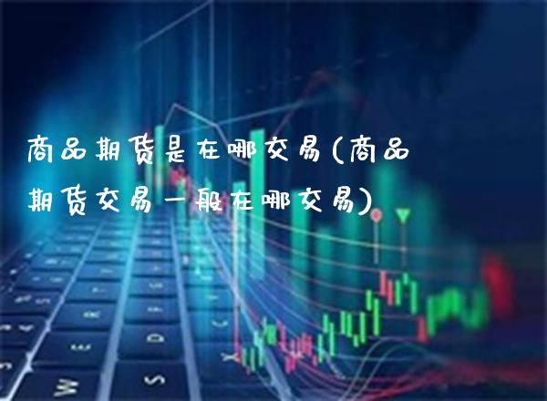 商品期货是在哪交易(商品期货交易一般在哪交易) (https://www.njaxzs.com/) 期货直播间 第1张