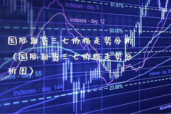 国际期货三七走势分析（国际期货三七走势分析图） (https://www.njaxzs.com/) 期货直播间 第1张