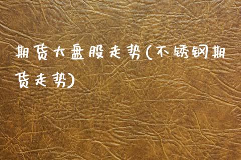 期货大盘股走势(不锈钢期货走势) (https://www.njaxzs.com/) 期货投资 第1张