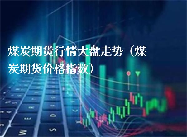 煤炭期货行情大盘走势（煤炭期货指数） (https://www.njaxzs.com/) 期货直播间 第1张
