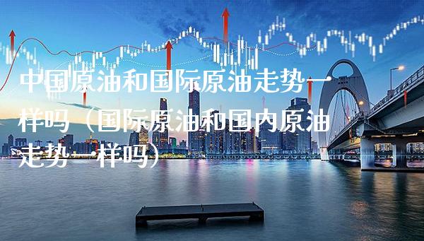 中国原油和国际原油走势一样吗（国际原油和国内原油走势一样吗） (https://www.njaxzs.com/) 期货行情 第1张