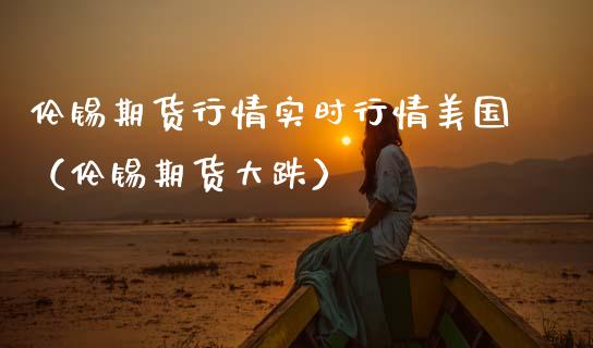 伦锡期货行情实时行情美国（伦锡期货大跌） (https://www.njaxzs.com/) 期货行情 第1张