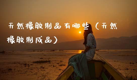 天然橡胶制品有哪些（天然橡胶制成品） (https://www.njaxzs.com/) 黄金期货 第1张