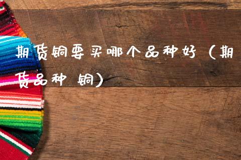 期货铜要买哪个品种好(期货品种 铜) 期货直播间 第1张-爱新财经 期货铜要买哪个品种好(期货品种 铜) (https://www.njaxzs.com/) 期货直播间 第1张