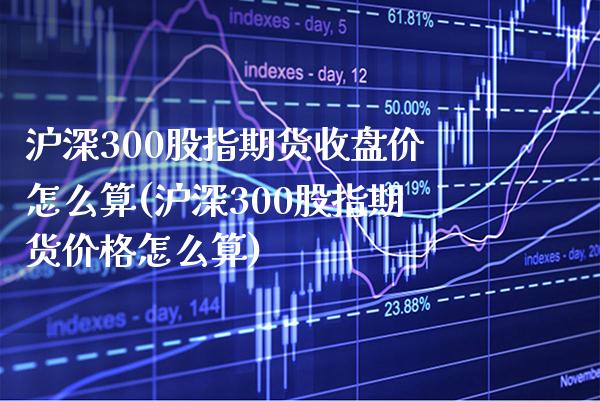 沪深300股指期货收盘价怎么算(沪深300股指期货价格怎么算) (https://www.njaxzs.com/) 期货行情 第1张