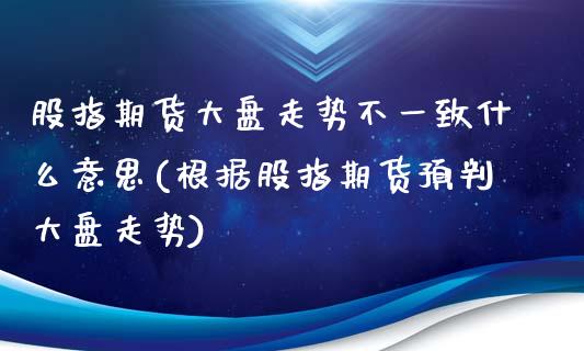 股指期货大盘走势不一致什么意思(根据股指期货预判大盘走势) (https://www.njaxzs.com/) 期货直播间 第1张