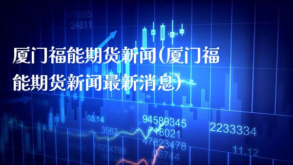 厦门福能期货新闻(厦门福能期货新闻最新消息) (https://www.njaxzs.com/) 期货直播间 第1张