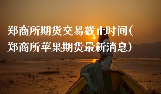 郑商所期货交易截止时间(郑商所苹果期货最新消息) (https://www.njaxzs.com/) 期货投资 第1张