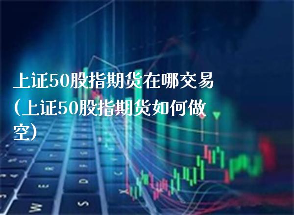 上证50股指期货在哪交易(上证50股指期货如何做空) (https://www.njaxzs.com/) 期货直播间 第1张