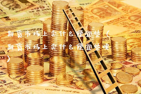 期货市场上卖什么便宜些（期货市场上卖什么便宜些呢） (https://www.njaxzs.com/) 期货行情 第1张