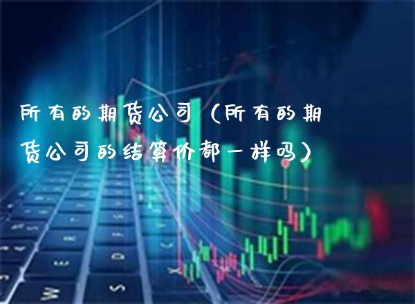 所有的期货公司(所有的期货公司的结算价都一样吗) 原油期货 第1张-爱新财经 所有的期货公司(所有的期货公司的结算价都一样吗) (https://www.njaxzs.com/) 原油期货 第1张