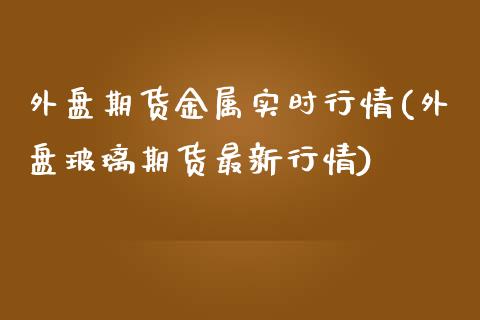 外盘期货金属实时行情(外盘玻璃期货最新行情) (https://www.njaxzs.com/) 期货直播间 第1张