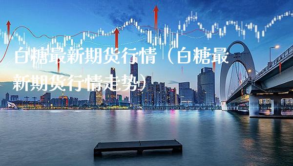 白糖最新期货行情（白糖最新期货行情走势） (https://www.njaxzs.com/) 原油期货 第1张