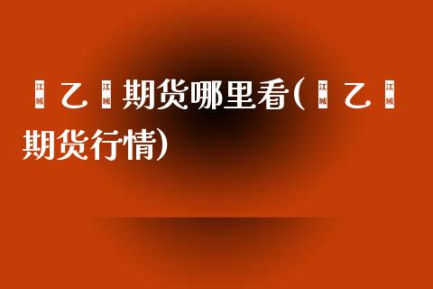苯乙烯期货哪里看(苯乙烯期货行情) (https://www.njaxzs.com/) 期货直播间 第1张