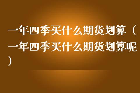 一年四季买什么期货划算（一年四季买什么期货划算呢） (https://www.njaxzs.com/) 期货直播间 第1张