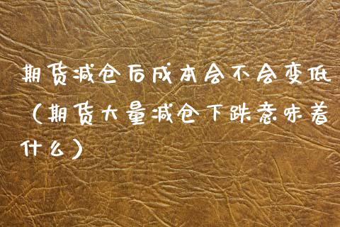 期货减仓后成本会不会变低（期货大量减仓下跌意味着什么） (https://www.njaxzs.com/) 期货直播间 第1张