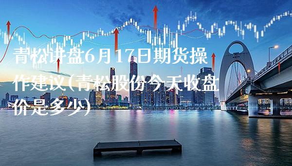 青松讲盘6月17日期货操作建议(青松股份今天收盘价是多少) (https://www.njaxzs.com/) 期货开户 第1张