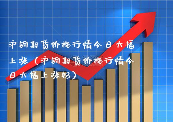 沪铜期货行情今日大幅上涨（沪铜期货行情今日大幅上涨铝） (https://www.njaxzs.com/) 内盘期货 第1张