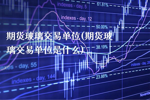 期货玻璃交易单位(期货玻璃交易单位是什么) (https://www.njaxzs.com/) 期货直播间 第1张