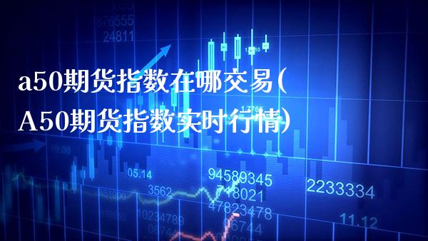 a50期货指数在哪交易(A50期货指数实时行情) (https://www.njaxzs.com/) 原油期货 第1张