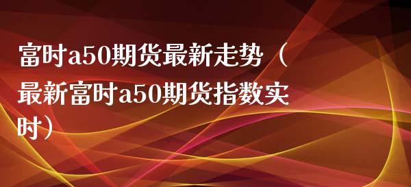 富时a50期货最新走势（最新富时a50期货指数实时） (https://www.njaxzs.com/) 期货直播间 第1张