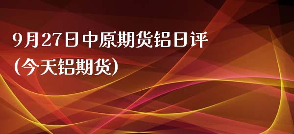 9月27日中原期货铝日评(今天铝期货) (https://www.njaxzs.com/) 原油期货 第1张