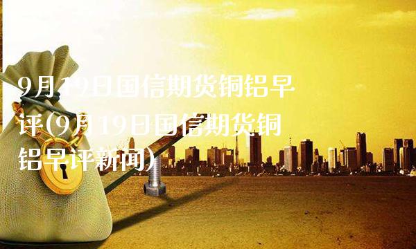 9月19日国信期货铜铝早评(9月19日国信期货铜铝早评新闻) (https://www.njaxzs.com/) 期货直播间 第1张