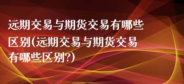 远期交易与期货交易有哪些区别(远期交易与期货交易有哪些区别?) (https://www.njaxzs.com/) 期货直播间 第1张