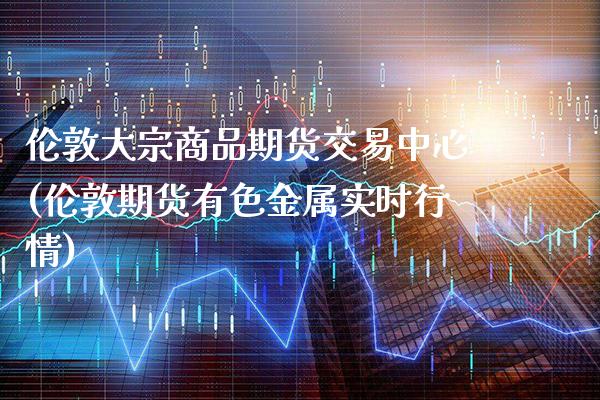 伦敦大宗商品期货交易中心(伦敦期货有色金属实时行情) (https://www.njaxzs.com/) 期货开户 第1张